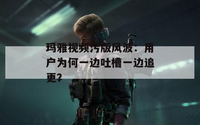 玛雅视频污版风波：用户为何一边吐槽一边追更？