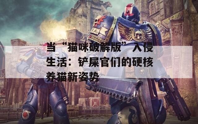 当“猫咪破解版”入侵生活：铲屎官们的硬核养猫新姿势