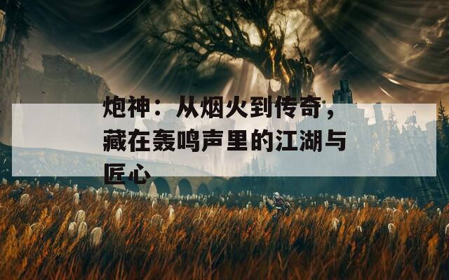 炮神：从烟火到传奇，藏在轰鸣声里的江湖与匠心