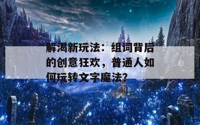 解渴新玩法：组词背后的创意狂欢，普通人如何玩转文字魔法？