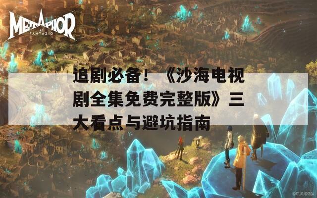 追剧必备！《沙海电视剧全集免费完整版》三大看点与避坑指南
