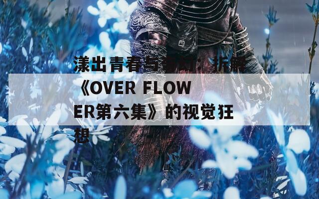 漾出青春与奇幻：拆解《OVER FLOWER第六集》的视觉狂想