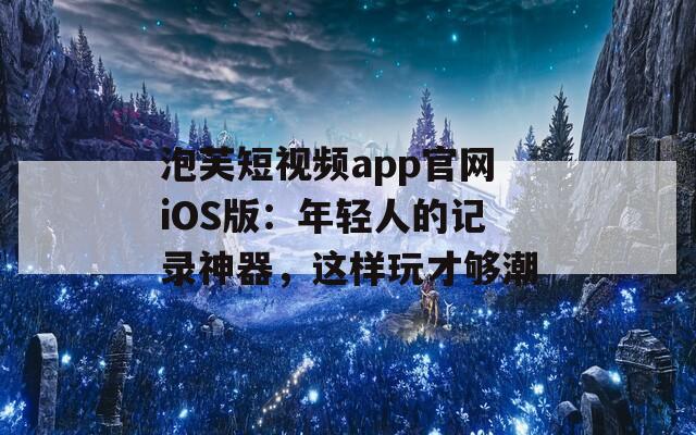 泡芙短视频app官网iOS版：年轻人的记录神器，这样玩才够潮