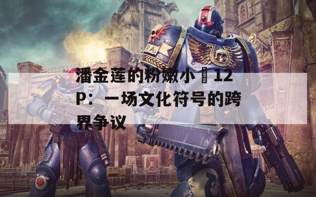 潘金莲的粉嫩小泬12P：一场文化符号的跨界争议