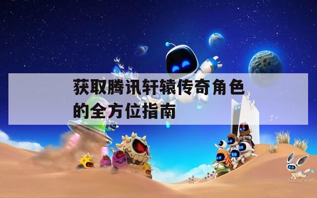 获取腾讯轩辕传奇角色的全方位指南