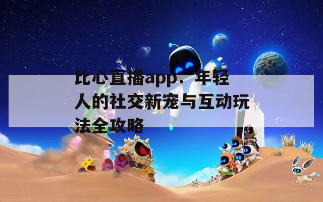 比心直播app：年轻人的社交新宠与互动玩法全攻略