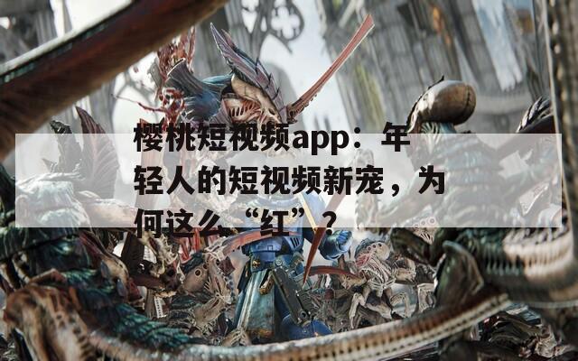 樱桃短视频app：年轻人的短视频新宠，为何这么“红”？