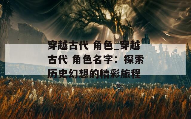 穿越古代 角色_穿越古代 角色名字：探索历史幻想的精彩旅程