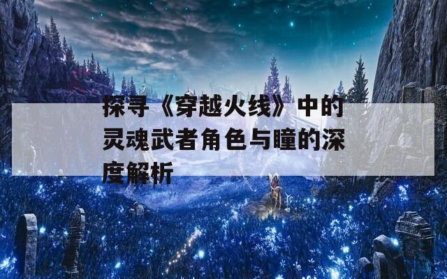 探寻《穿越火线》中的灵魂武者角色与瞳的深度解析