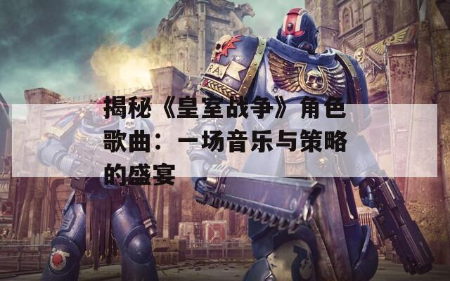 揭秘《皇室战争》角色歌曲：一场音乐与策略的盛宴