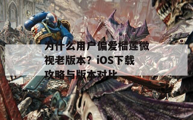 为什么用户偏爱榴莲微视老版本？iOS下载攻略与版本对比