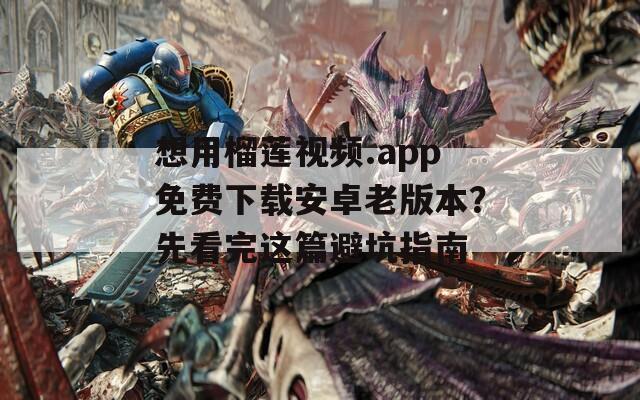 想用榴莲视频.app免费下载安卓老版本？先看完这篇避坑指南
