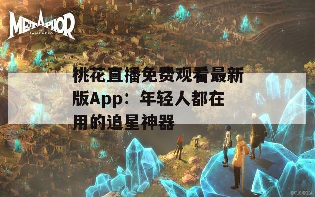 桃花直播免费观看最新版App：年轻人都在用的追星神器