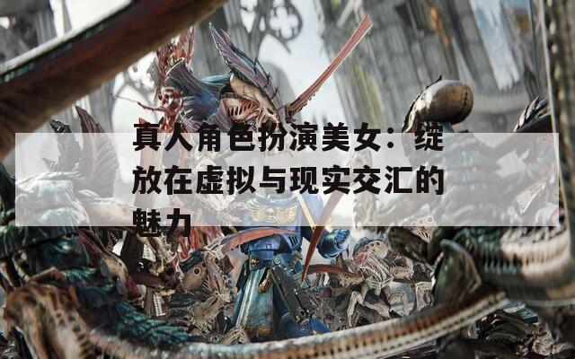 真人角色扮演美女：绽放在虚拟与现实交汇的魅力