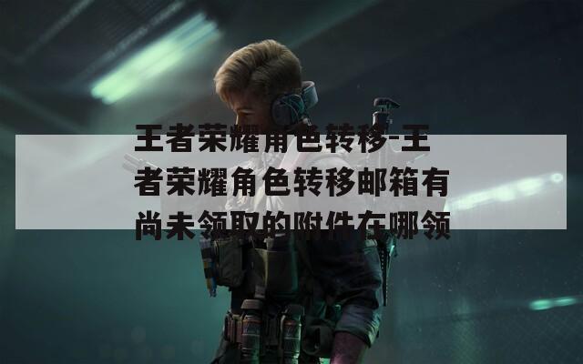 王者荣耀角色转移-王者荣耀角色转移邮箱有尚未领取的附件在哪领