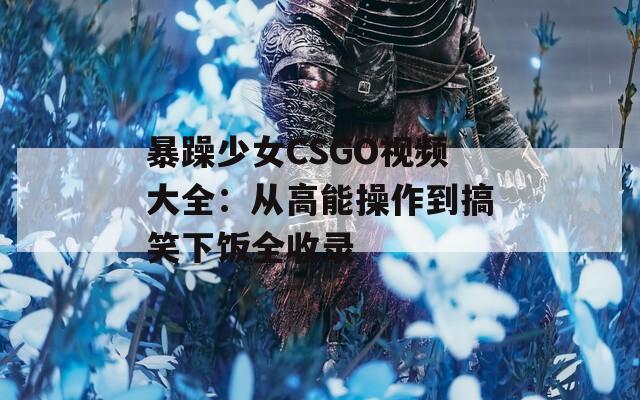 暴躁少女CSGO视频大全：从高能操作到搞笑下饭全收录