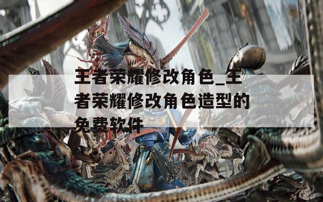 王者荣耀修改角色_王者荣耀修改角色造型的免费软件