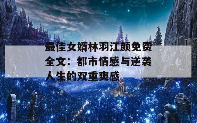 最佳女婿林羽江颜免费全文：都市情感与逆袭人生的双重爽感