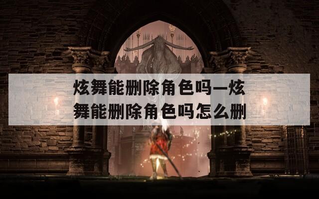 炫舞能删除角色吗—炫舞能删除角色吗怎么删