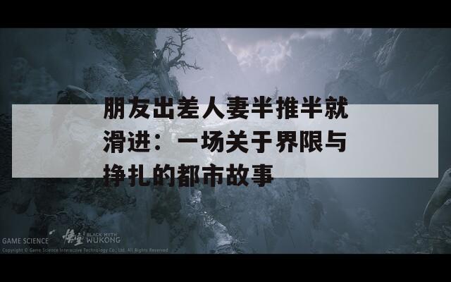 朋友出差人妻半推半就滑进：一场关于界限与挣扎的都市故事