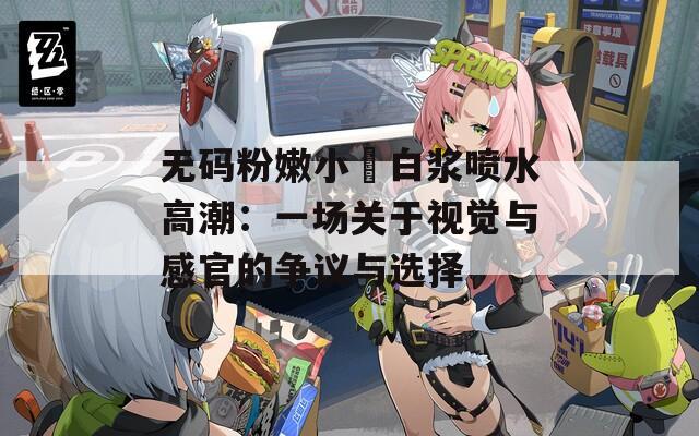 无码粉嫩小泬白浆喷水高潮：一场关于视觉与感官的争议与选择