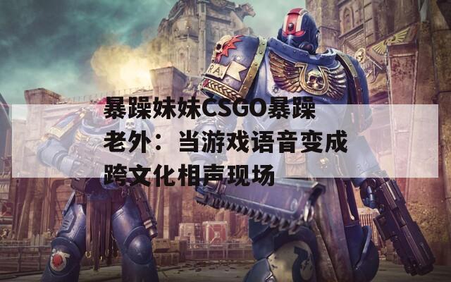暴躁妹妹CSGO暴躁老外：当游戏语音变成跨文化相声现场