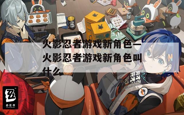 火影忍者游戏新角色—火影忍者游戏新角色叫什么