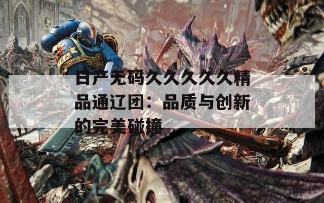 日产无码久久久久久精品通辽团：品质与创新的完美碰撞