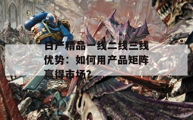 日产精品一线二线三线优势：如何用产品矩阵赢得市场？