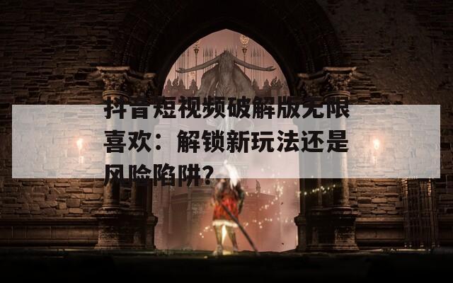 抖音短视频破解版无限喜欢：解锁新玩法还是风险陷阱？