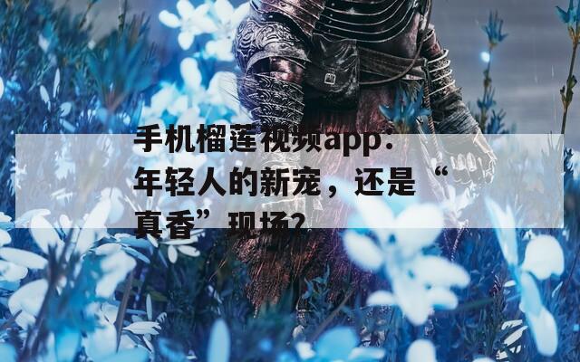手机榴莲视频app：年轻人的新宠，还是“真香”现场？