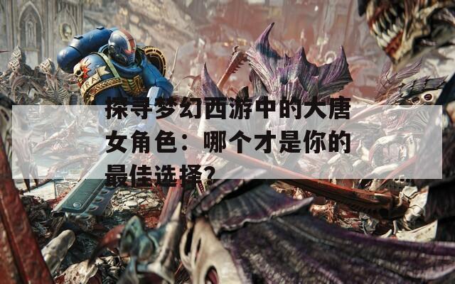 探寻梦幻西游中的大唐女角色：哪个才是你的最佳选择？