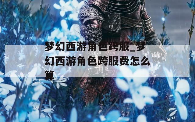 梦幻西游角色跨服_梦幻西游角色跨服费怎么算