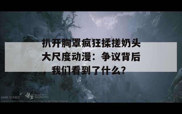 扒开胸罩疯狂揉搓奶头大尺度动漫：争议背后，我们看到了什么？