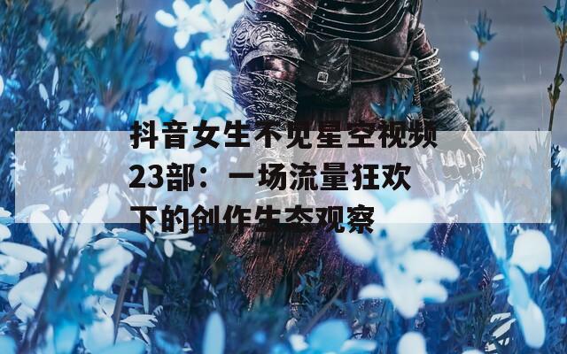 抖音女生不见星空视频23部：一场流量狂欢下的创作生态观察