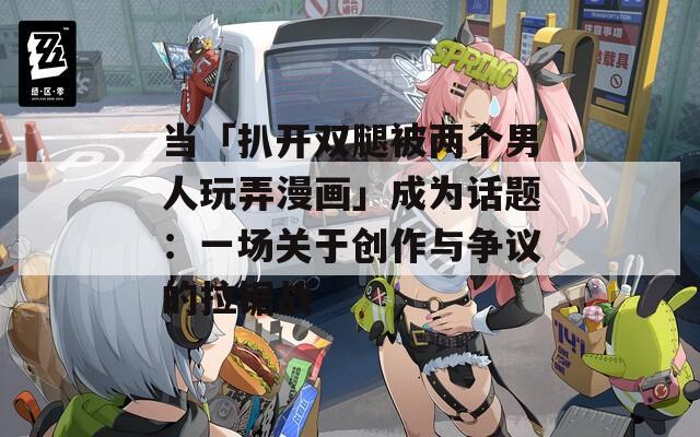 当「扒开双腿被两个男人玩弄漫画」成为话题：一场关于创作与争议的拉锯战