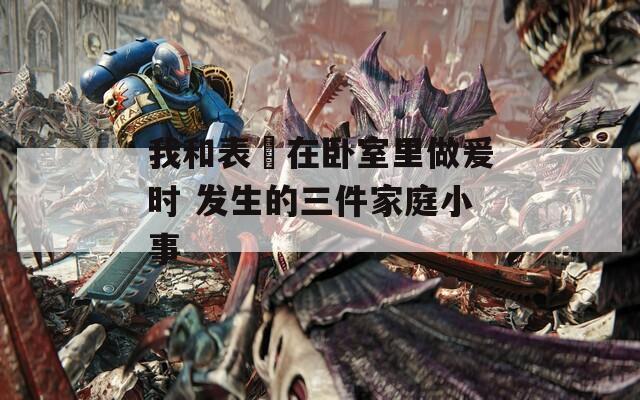 我和表妺在卧室里做爰时 发生的三件家庭小事