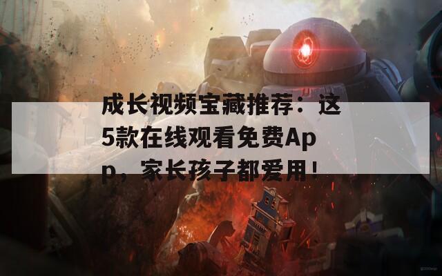 成长视频宝藏推荐：这5款在线观看免费App，家长孩子都爱用！