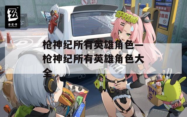 枪神纪所有英雄角色—枪神纪所有英雄角色大全