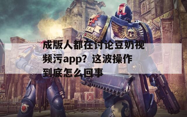 成版人都在讨论豆奶视频污app？这波操作到底怎么回事
