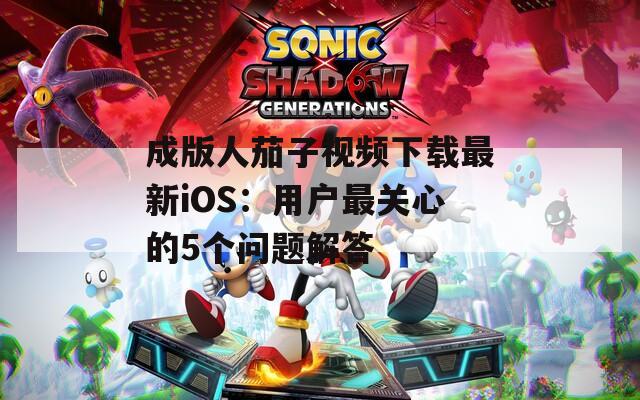 成版人茄子视频下载最新iOS：用户最关心的5个问题解答