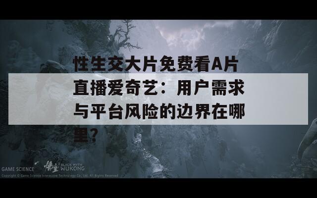 性生交大片免费看A片直播爱奇艺：用户需求与平台风险的边界在哪里？