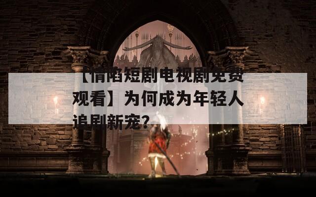 【情陷短剧电视剧免费观看】为何成为年轻人追剧新宠？