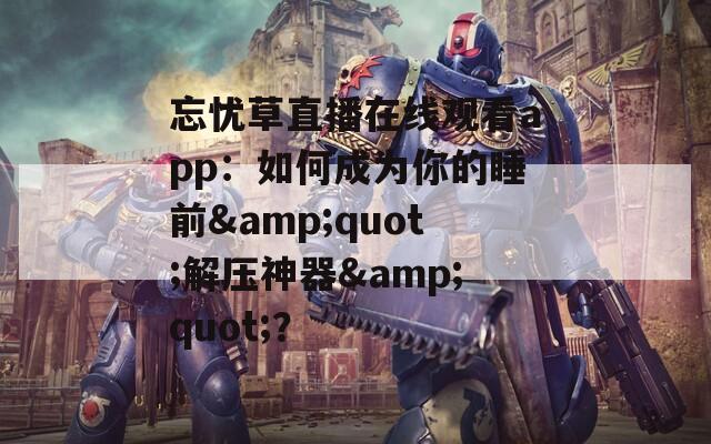忘忧草直播在线观看app：如何成为你的睡前&quot;解压神器&quot;？