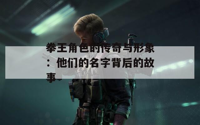 拳王角色的传奇与形象：他们的名字背后的故事