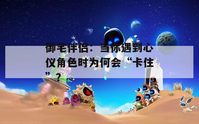 御宅伴侣：当你遇到心仪角色时为何会“卡住”？