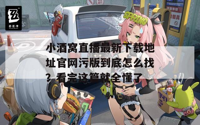 小酒窝直播最新下载地址官网污版到底怎么找？看完这篇就全懂了