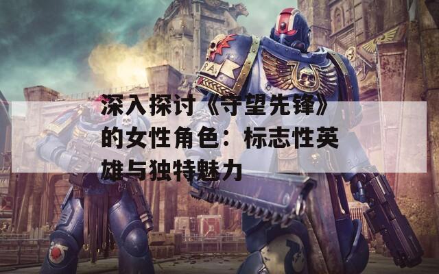 深入探讨《守望先锋》的女性角色：标志性英雄与独特魅力