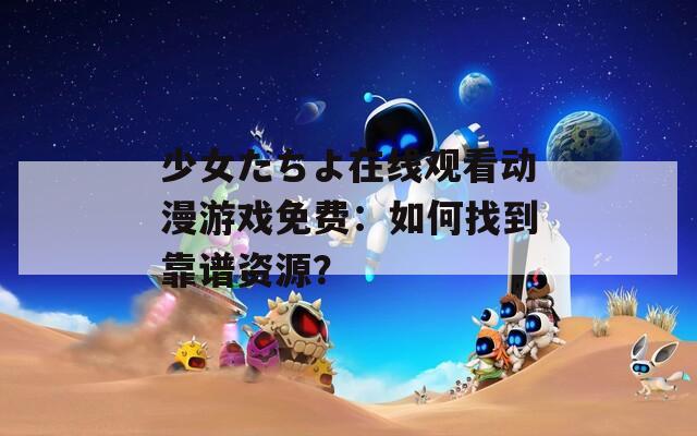 少女たちよ在线观看动漫游戏免费：如何找到靠谱资源？