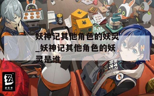 妖神记其他角色的妖灵_妖神记其他角色的妖灵是谁